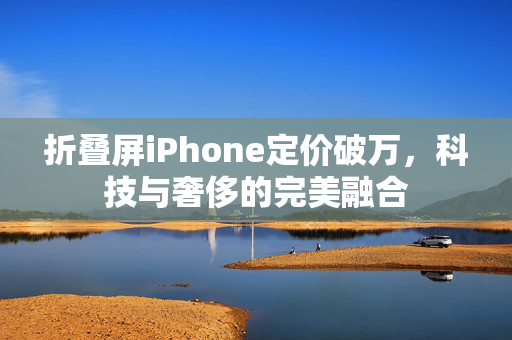 折叠屏iPhone定价破万，科技与奢侈的完美融合