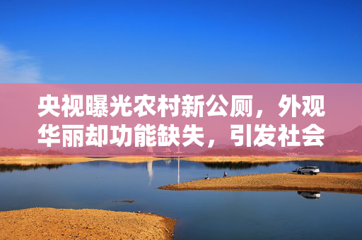 央视曝光农村新公厕，外观华丽却功能缺失，引发社会热议