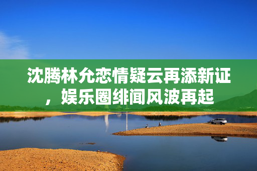 沈腾林允恋情疑云再添新证，娱乐圈绯闻风波再起