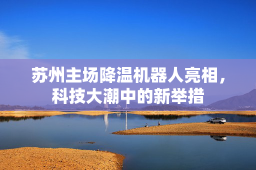 苏州主场降温机器人亮相，科技大潮中的新举措