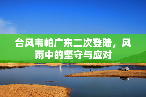 台风韦帕广东二次登陆，风雨中的坚守与应对