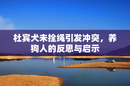 杜宾犬未拴绳引发冲突，养狗人的反思与启示