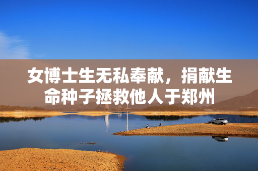 女博士生无私奉献，捐献生命种子拯救他人于郑州