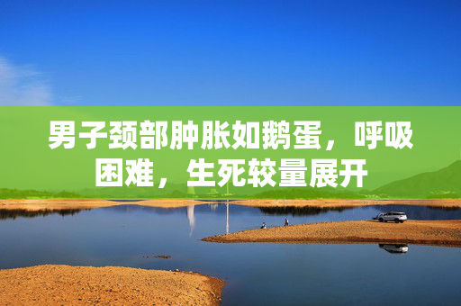 男子颈部肿胀如鹅蛋，呼吸困难，生死较量展开