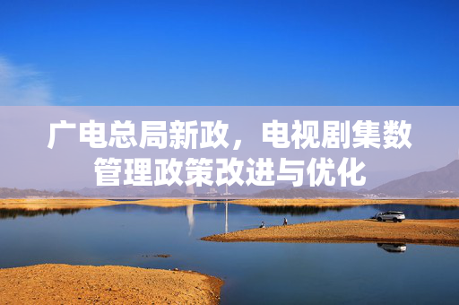 广电总局新政，电视剧集数管理政策改进与优化