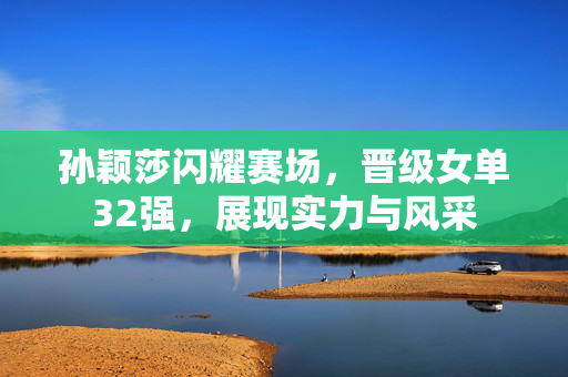 孙颖莎闪耀赛场，晋级女单32强，展现实力与风采