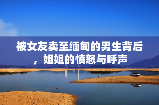 被女友卖至缅甸的男生背后，姐姐的愤怒与呼声