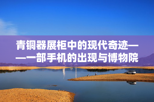 青铜器展柜中的现代奇迹——一部手机的出现与博物院的回应
