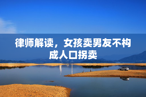 律师解读，女孩卖男友不构成人口拐卖