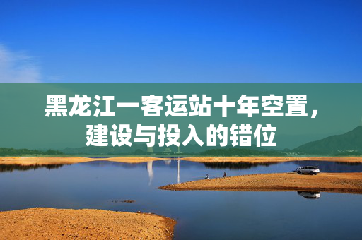 黑龙江一客运站十年空置，建设与投入的错位