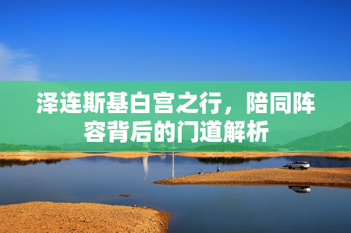 泽连斯基白宫之行，陪同阵容背后的门道解析