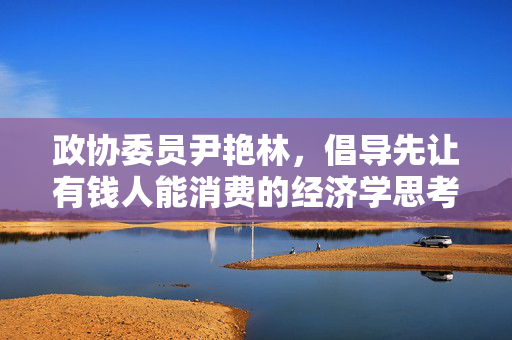 政协委员尹艳林，倡导先让有钱人能消费的经济学思考