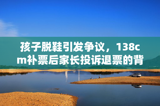 孩子脱鞋引发争议，138cm补票后家长投诉退票的背后故事