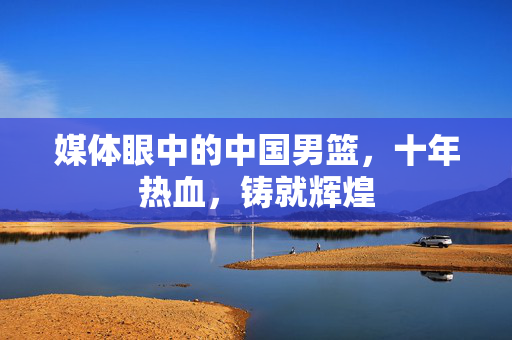 媒体眼中的中国男篮，十年热血，铸就辉煌