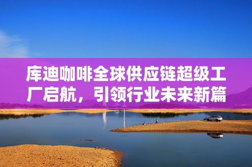 库迪咖啡全球供应链超级工厂启航，引领行业未来新篇章