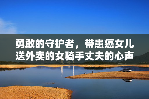 勇敢的守护者，带患癌女儿送外卖的女骑手丈夫的心声