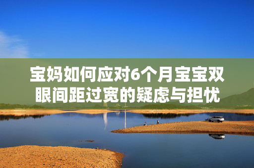 宝妈如何应对6个月宝宝双眼间距过宽的疑虑与担忧