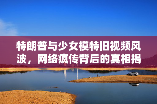 特朗普与少女模特旧视频风波，网络疯传背后的真相揭秘