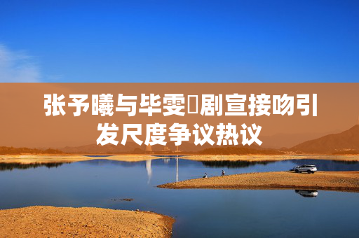 张予曦与毕雯珺剧宣接吻引发尺度争议热议
