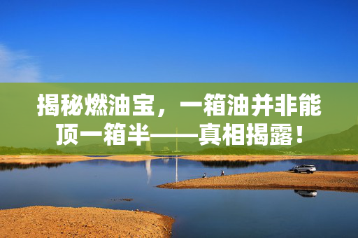 揭秘燃油宝，一箱油并非能顶一箱半——真相揭露！