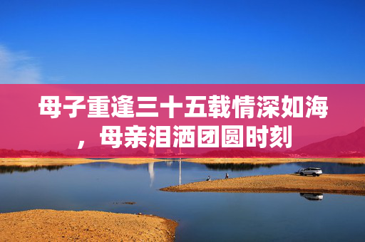 母子重逢三十五载情深如海，母亲泪洒团圆时刻