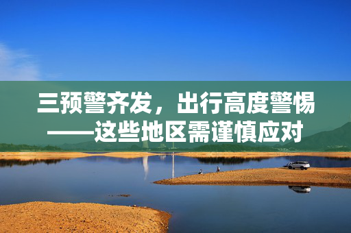 三预警齐发，出行高度警惕——这些地区需谨慎应对