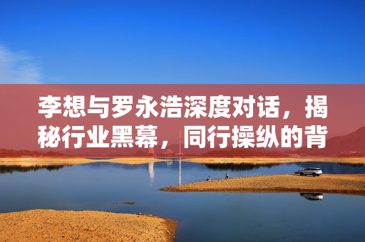 李想与罗永浩深度对话，揭秘行业黑幕，同行操纵的背后真相