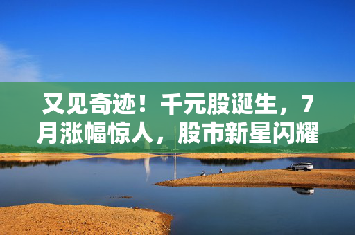 又见奇迹！千元股诞生，7月涨幅惊人，股市新星闪耀