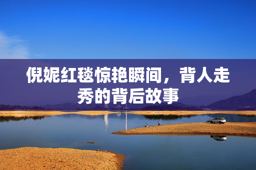 倪妮红毯惊艳瞬间，背人走秀的背后故事
