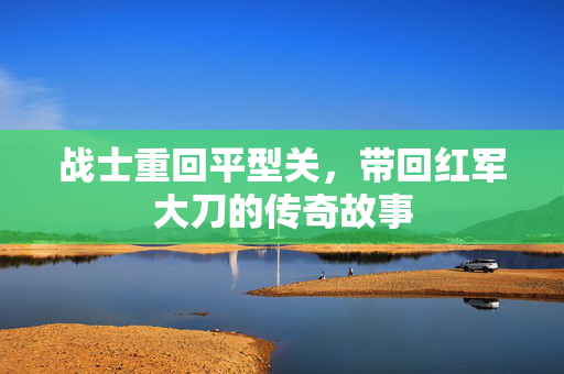 战士重回平型关，带回红军大刀的传奇故事