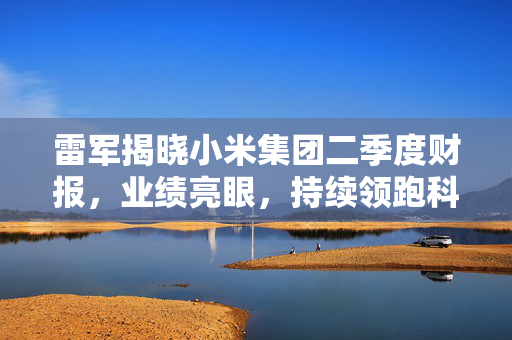 雷军揭晓小米集团二季度财报，业绩亮眼，持续领跑科技行业