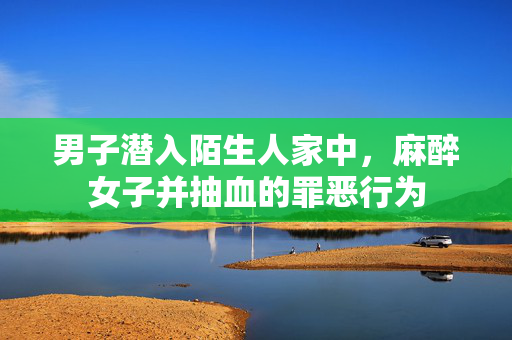 男子潜入陌生人家中，麻醉女子并抽血的罪恶行为