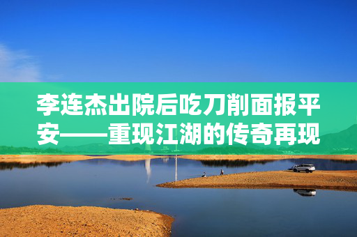 李连杰出院后吃刀削面报平安——重现江湖的传奇再现