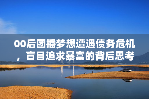 00后团播梦想遭遇债务危机，盲目追求暴富的背后思考