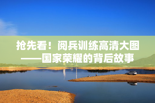 抢先看！阅兵训练高清大图——国家荣耀的背后故事