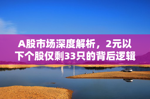 A股市场深度解析，2元以下个股仅剩33只的背后逻辑