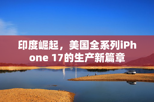 印度崛起，美国全系列iPhone 17的生产新篇章