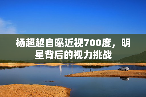 杨超越自曝近视700度，明星背后的视力挑战