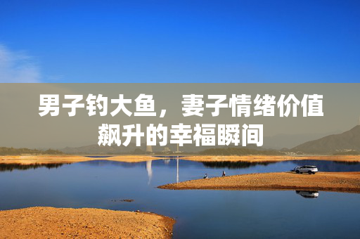 男子钓大鱼，妻子情绪价值飙升的幸福瞬间