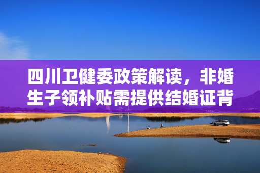 四川卫健委政策解读，非婚生子领补贴需提供结婚证背后的考量与解读
