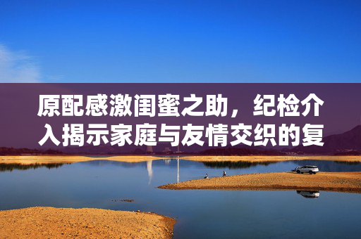 原配感激闺蜜之助，纪检介入揭示家庭与友情交织的复杂故事