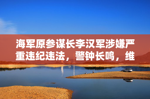 海军原参谋长李汉军涉嫌严重违纪违法，警钟长鸣，维护军纪不容松懈