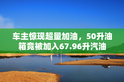 车主惊现超量加油，50升油箱竟被加入67.96升汽油
