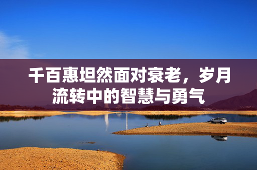 千百惠坦然面对衰老，岁月流转中的智慧与勇气