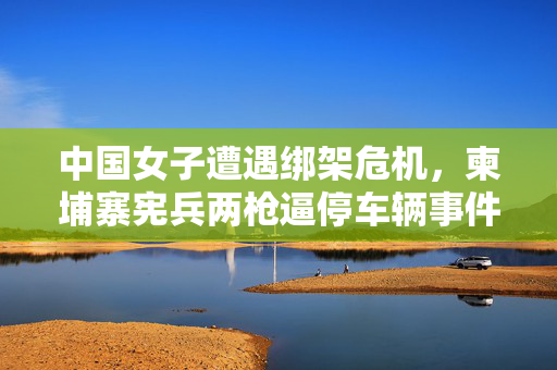 中国女子遭遇绑架危机，柬埔寨宪兵两枪逼停车辆事件