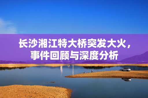 长沙湘江特大桥突发大火，事件回顾与深度分析