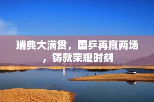 瑞典大满贯，国乒再赢两场，铸就荣耀时刻