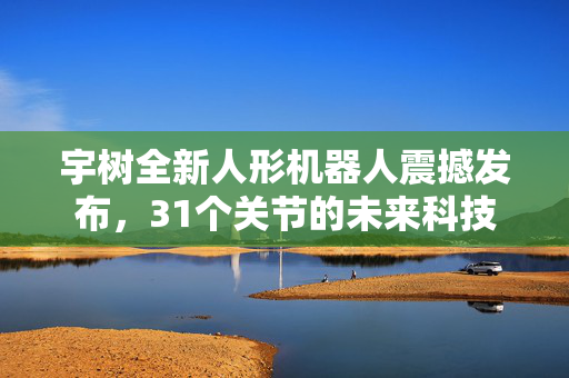 宇树全新人形机器人震撼发布，31个关节的未来科技