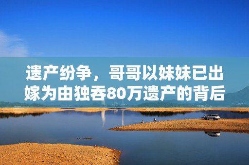 遗产纷争，哥哥以妹妹已出嫁为由独吞80万遗产的背后
