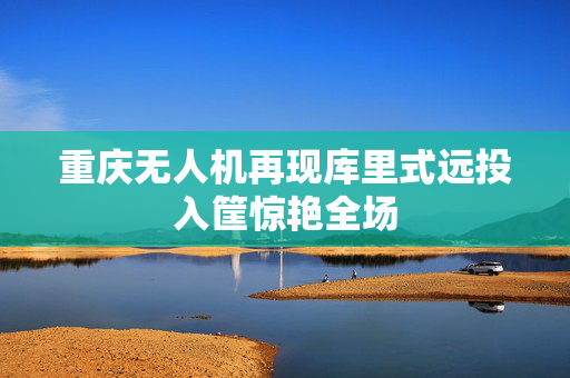 重庆无人机再现库里式远投入筐惊艳全场